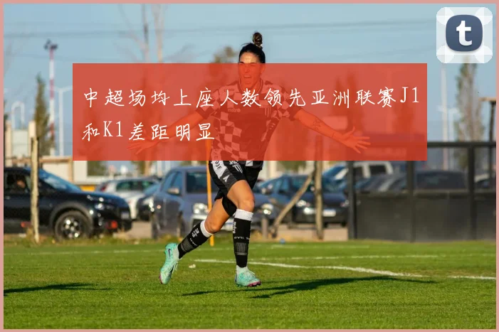 中超场均上座人数领先亚洲联赛J1和K1差距明显