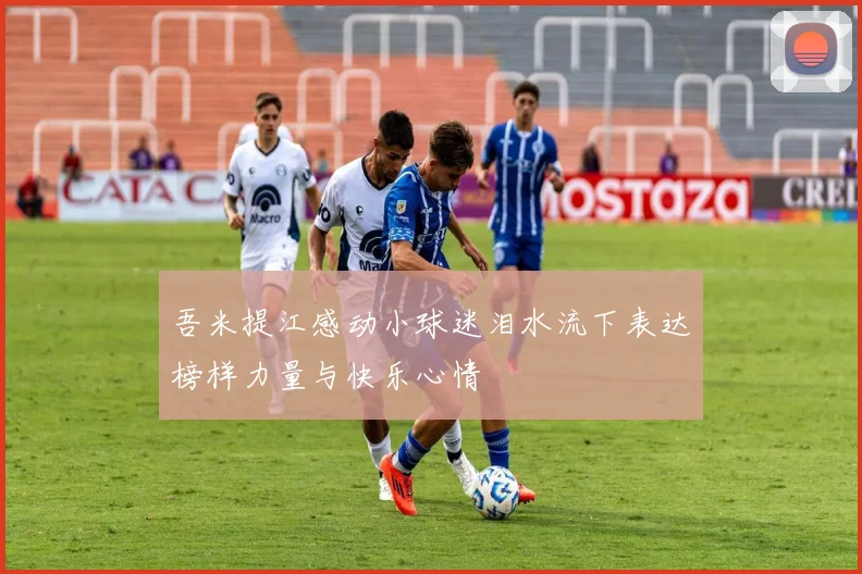 吾米提江感动小球迷泪水流下表达榜样力量与快乐心情