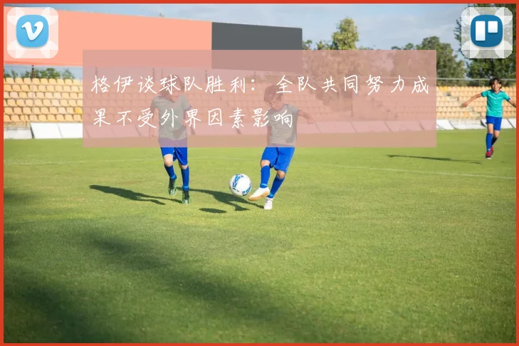格伊谈球队胜利：全队共同努力成果不受外界因素影响