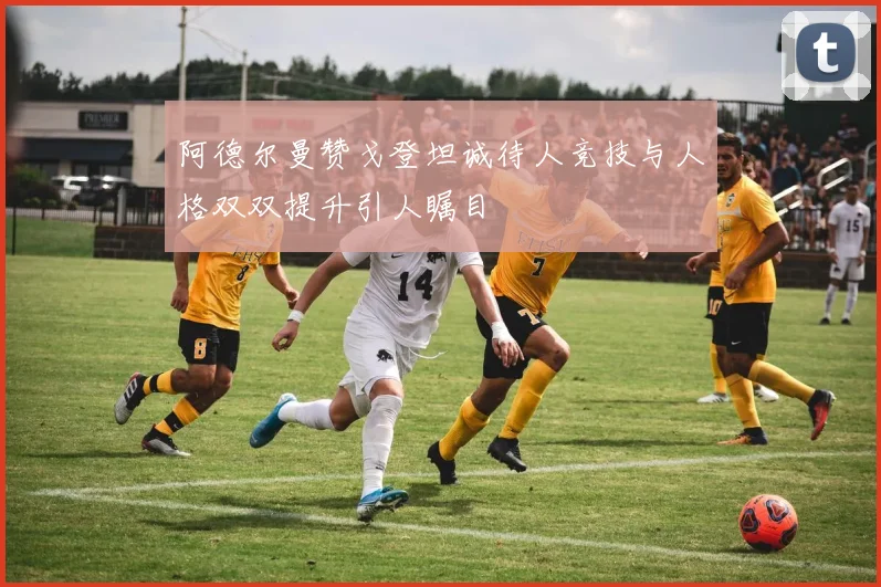 阿德尔曼赞戈登坦诚待人竞技与人格双双提升引人瞩目