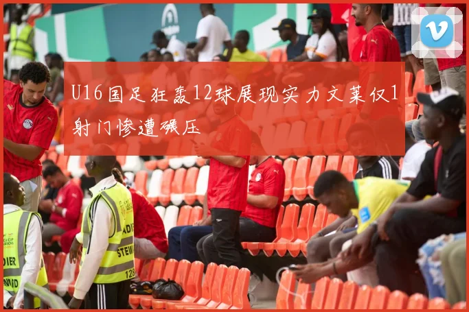U16国足狂轰12球展现实力文莱仅1射门惨遭碾压