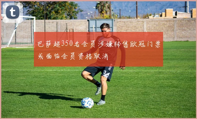 巴萨超350名会员涉嫌转售欧冠门票或面临会员资格取消