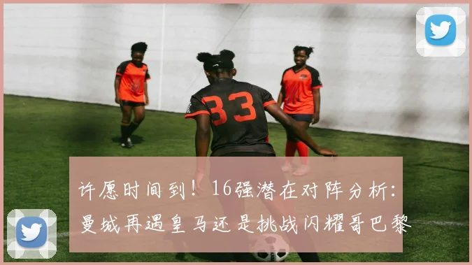 许愿时间到！16强潜在对阵分析：曼城再遇皇马还是挑战闪耀哥巴黎或对决巴萨