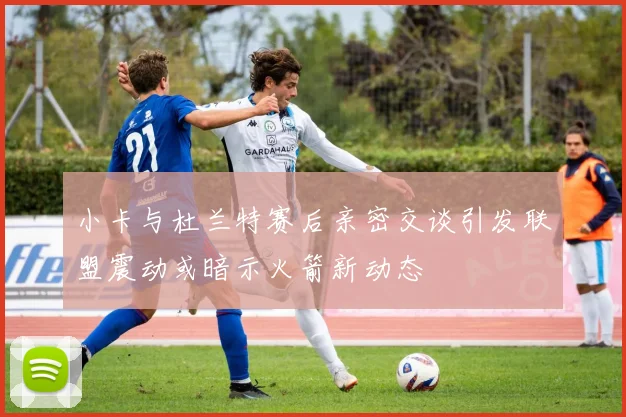小卡与杜兰特赛后亲密交谈引发联盟震动或暗示火箭新动态