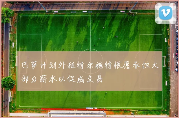 巴萨计划外租特尔施特根愿承担大部分薪水以促成交易