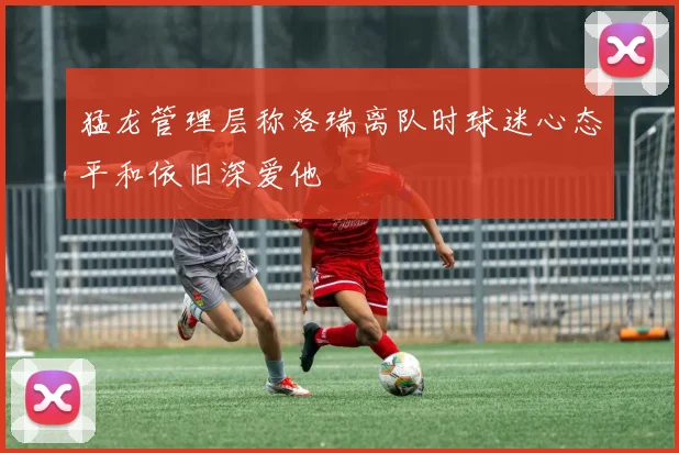 猛龙管理层称洛瑞离队时球迷心态平和依旧深爱他