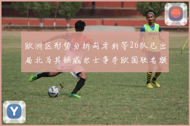 欧洲区形势分析匈牙利等26队已出局北马其顿威尔士争夺欧国联名额