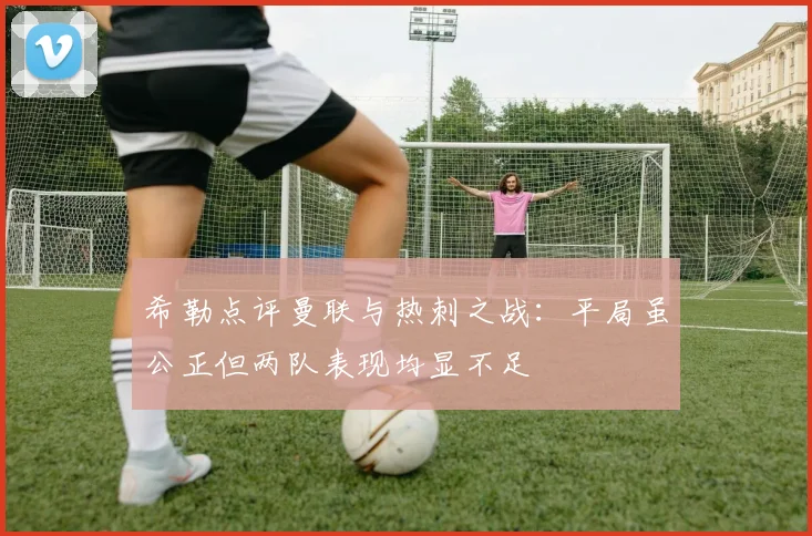 希勒点评曼联与热刺之战：平局虽公正但两队表现均显不足