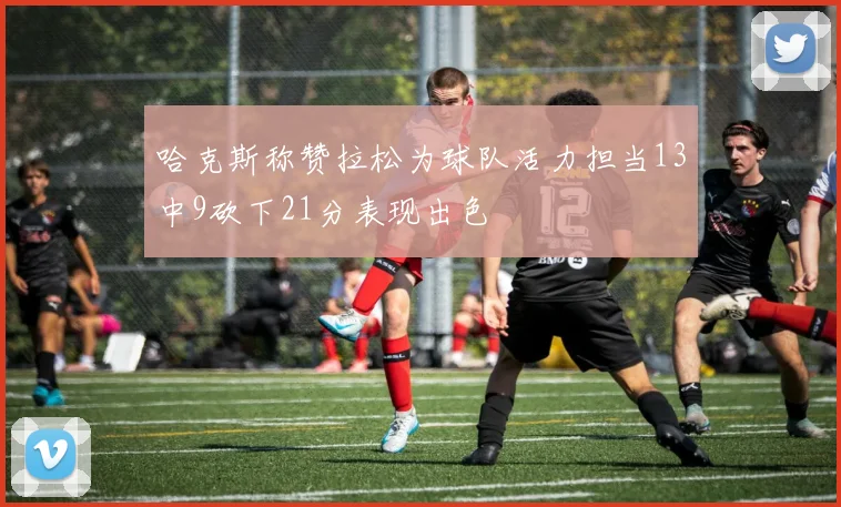 哈克斯称赞拉松为球队活力担当13中9砍下21分表现出色