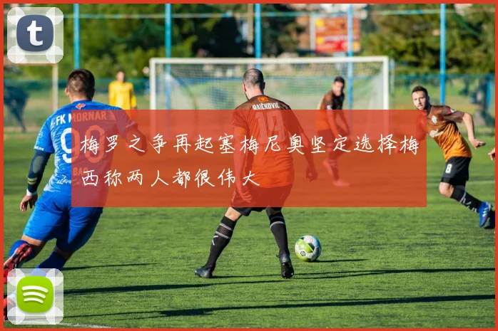 梅罗之争再起塞梅尼奥坚定选择梅西称两人都很伟大