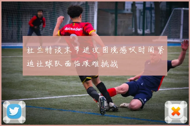 杜兰特谈末节进攻困境感叹时间紧迫让球队面临艰难挑战