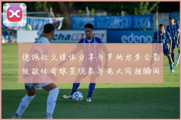 德佩社交媒体分享与罗纳尔多合影致敬传奇球星现象与老大同框瞬间