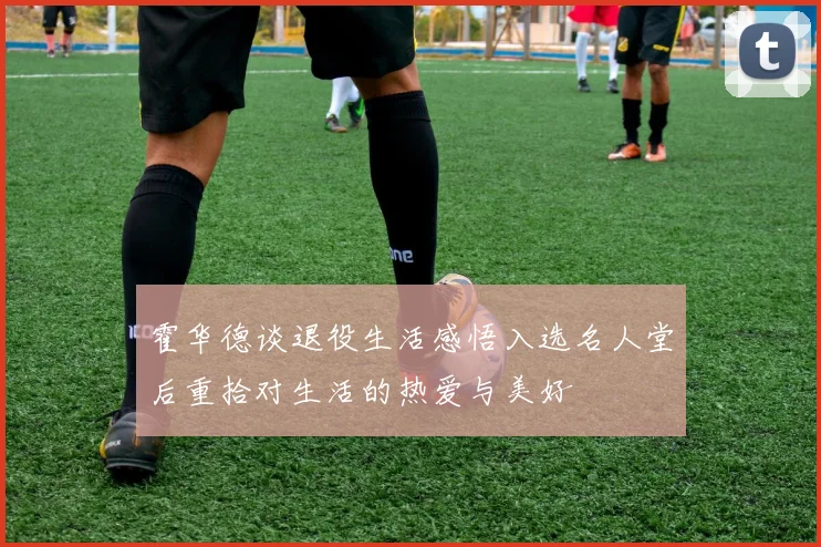 霍华德谈退役生活感悟入选名人堂后重拾对生活的热爱与美好
