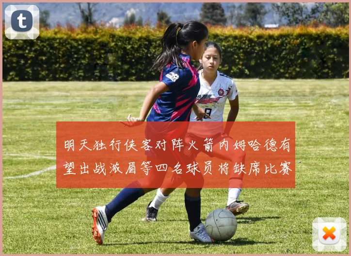 明天独行侠客对阵火箭内姆哈德有望出战浓眉等四名球员将缺席比赛