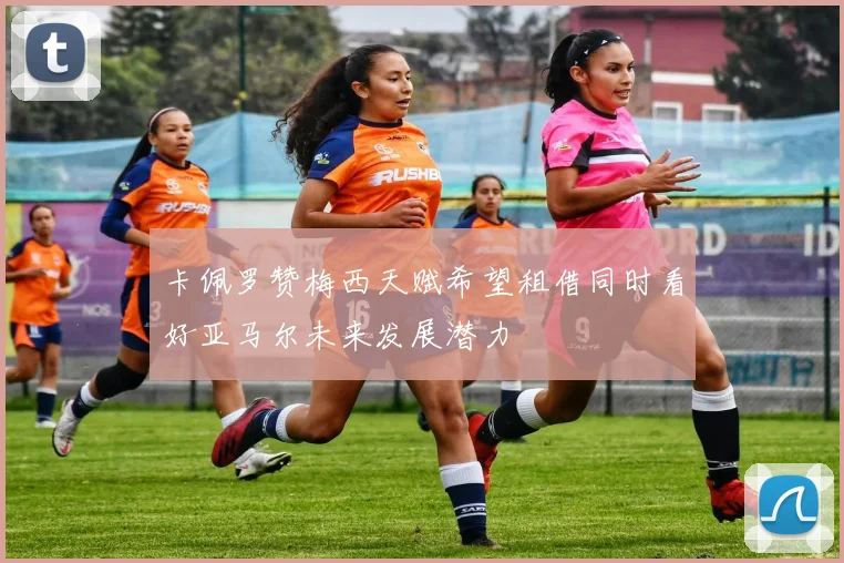 卡佩罗赞梅西天赋希望租借同时看好亚马尔未来发展潜力