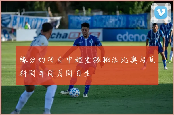 缘分的巧合中超金银靴法比奥与瓦科同年同月同日生