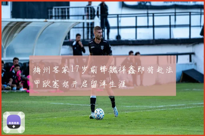 梅州客家17岁前锋魏祥鑫即将赴法甲欧塞尔开启留洋生涯