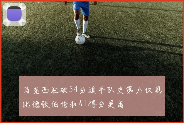 马克西狂砍54分追平队史第九仅恩比德张伯伦和AI得分更高