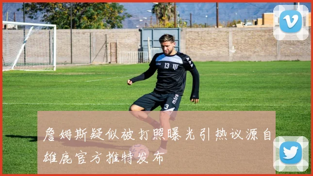 詹姆斯疑似被打照曝光引热议源自雄鹿官方推特发布
