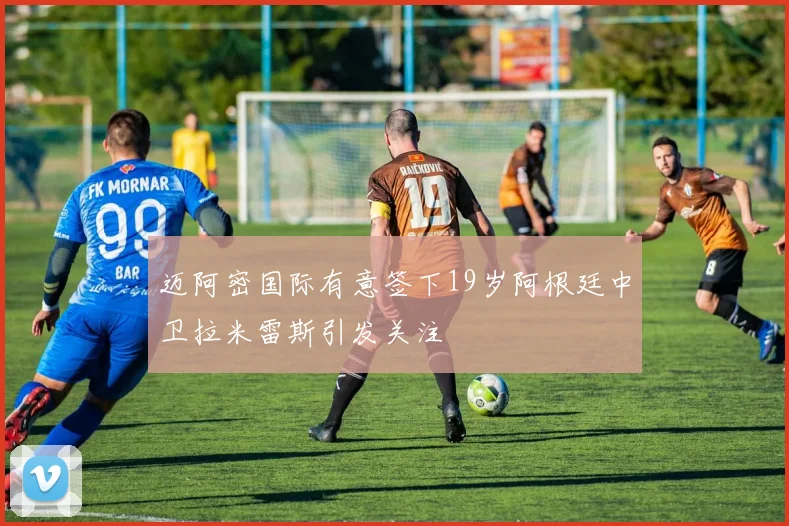 迈阿密国际有意签下19岁阿根廷中卫拉米雷斯引发关注