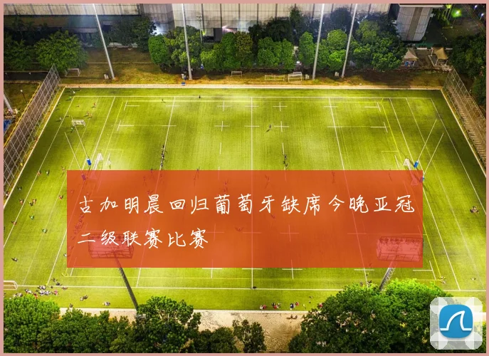 古加明晨回归葡萄牙缺席今晚亚冠二级联赛比赛