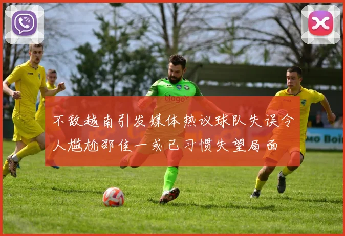 不敌越南引发媒体热议球队失误令人尴尬邵佳一或已习惯失望局面