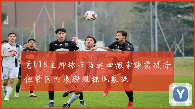 意U18主帅称卡马达回撤拿球需提升但禁区内表现堪称现象级