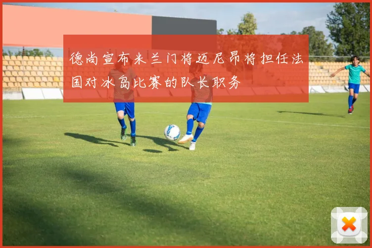 德尚宣布米兰门将迈尼昂将担任法国对冰岛比赛的队长职务