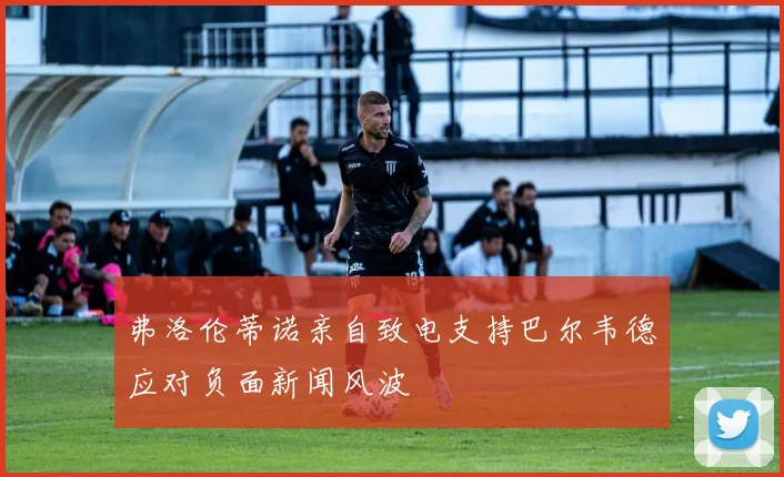 弗洛伦蒂诺亲自致电支持巴尔韦德应对负面新闻风波